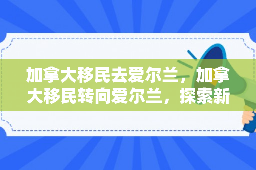 加拿大移民去爱尔兰，加拿大移民转向爱尔兰，探索新的生活与机遇