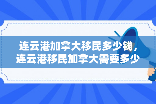 连云港加拿大移民多少钱，连云港移民加拿大需要多少钱？全面解读移民费用结构