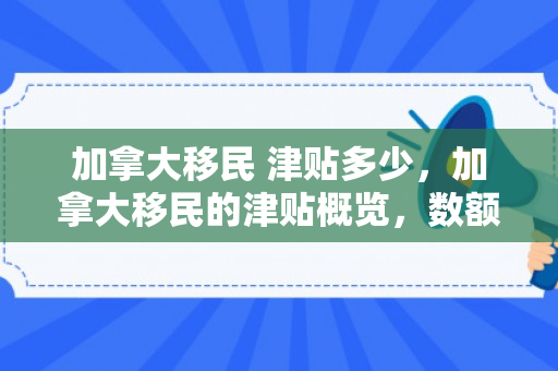 加拿大移民 津贴多少，加拿大移民的津贴概览，数额与影响分析
