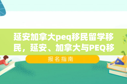 延安加拿大peq移民留学移民，延安、加拿大与PEQ移民留学之路