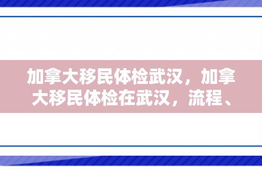 加拿大移民体检武汉，加拿大移民体检在武汉，流程、要点与体验分享