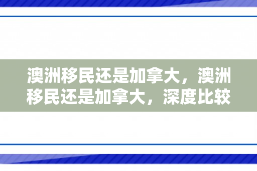 澳洲移民还是加拿大，澳洲移民还是加拿大，深度比较与选择策略
