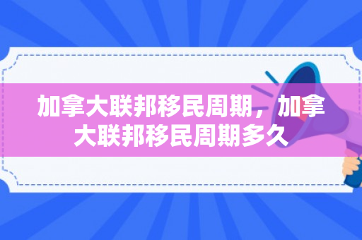 加拿大联邦移民周期，加拿大联邦移民周期多久