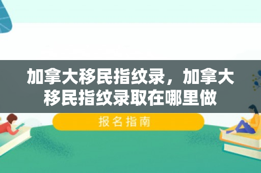 加拿大移民指纹录，加拿大移民指纹录取在哪里做