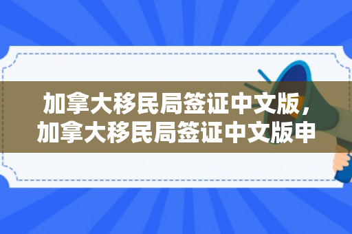 加拿大移民局签证中文版，加拿大移民局签证中文版申请指南