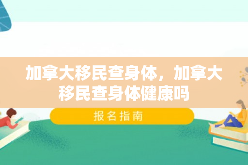 加拿大移民查身体，加拿大移民查身体健康吗