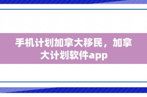 手机计划加拿大移民，加拿大计划软件app