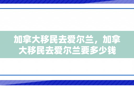 加拿大移民去爱尔兰，加拿大移民去爱尔兰要多少钱