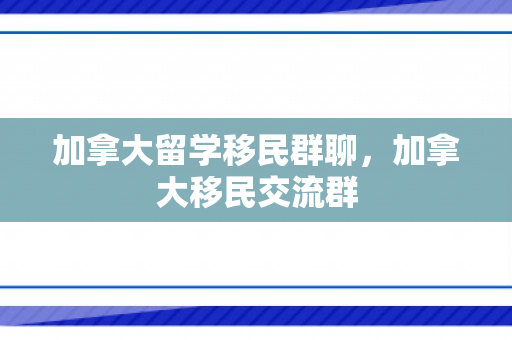 加拿大留学移民群聊，加拿大移民交流群