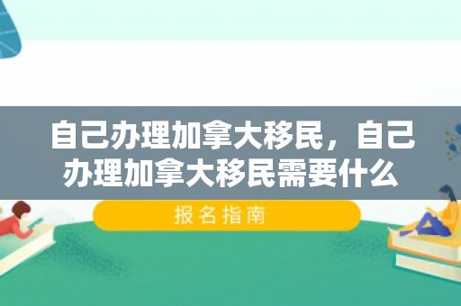 自己办理加拿大移民，自己办理加拿大移民需要什么