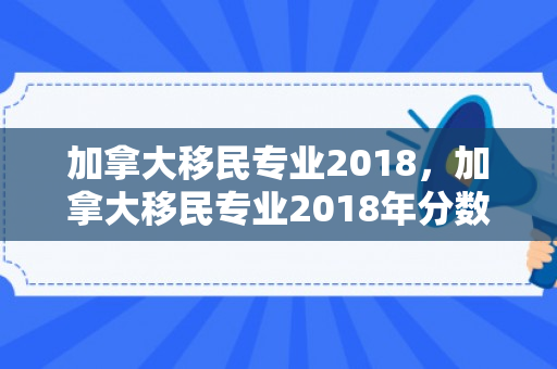 加拿大移民专业2018，加拿大移民专业2018年分数线