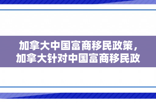 加拿大中国富商移民政策，加拿大针对中国富商移民政策的深度解读