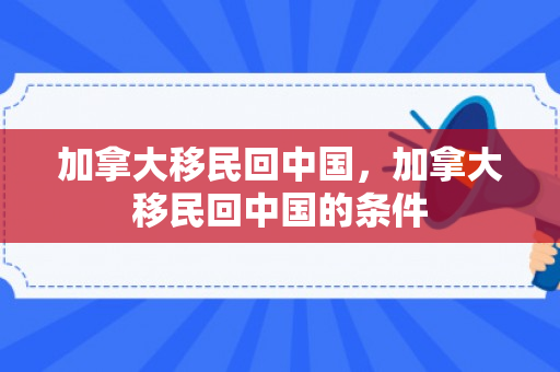 加拿大移民回中国，加拿大移民回中国的条件