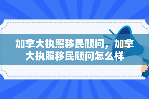加拿大执照移民顾问，加拿大执照移民顾问怎么样