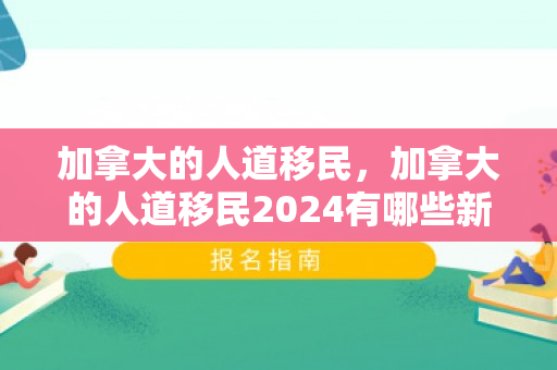加拿大的人道移民，加拿大的人道移民2024有哪些新政