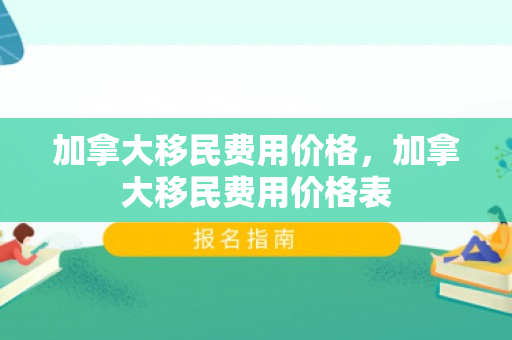 加拿大移民费用价格，加拿大移民费用价格表