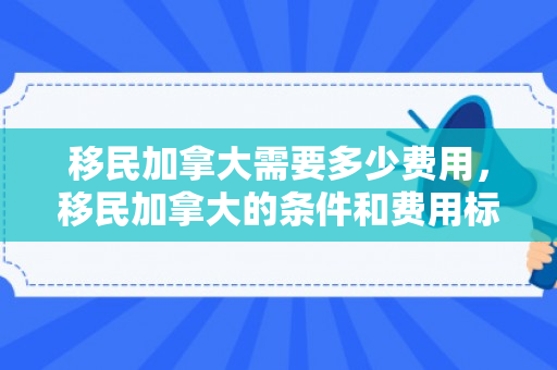 移民加拿大需要多少费用，移民加拿大的条件和费用标准