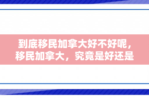 到底移民加拿大好不好呢，移民加拿大，究竟是好还是不好？全面解析移民加拿大的利弊