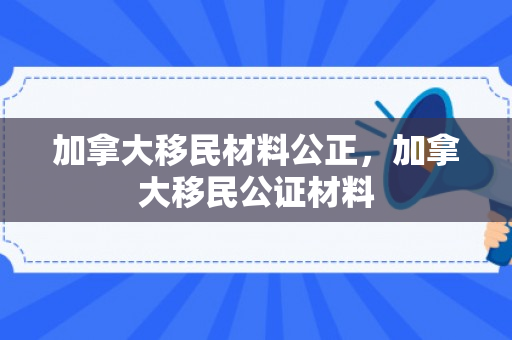 加拿大移民材料公正，加拿大移民公证材料