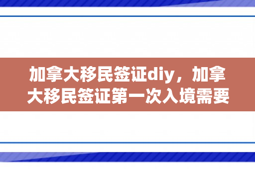 加拿大移民签证diy，加拿大移民签证第一次入境需要办哪些手续