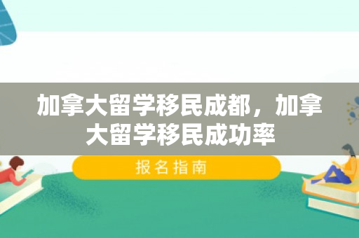 加拿大留学移民成都，加拿大留学移民成功率