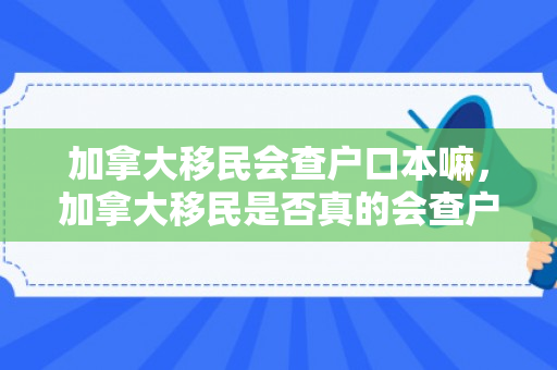 加拿大移民会查户口本嘛，加拿大移民是否真的会查户口本？深入了解移民审查过程