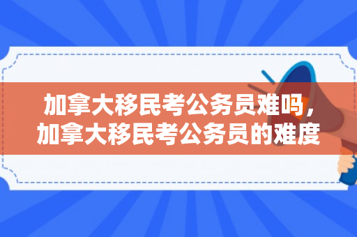 加拿大移民考公务员难吗，加拿大移民考公务员的难度分析