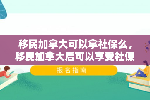 移民加拿大可以拿社保么，移民加拿大后可以享受社保福利吗？全面解读加拿大社会保障体系与移民社保政策