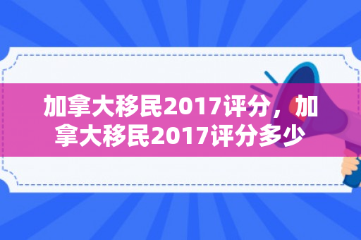 加拿大移民2017评分，加拿大移民2017评分多少