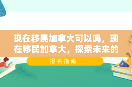 现在移民加拿大可以吗，现在移民加拿大，探索未来的理想选择