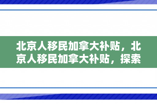 北京人移民加拿大补贴，北京人移民加拿大补贴，探索政策与福利