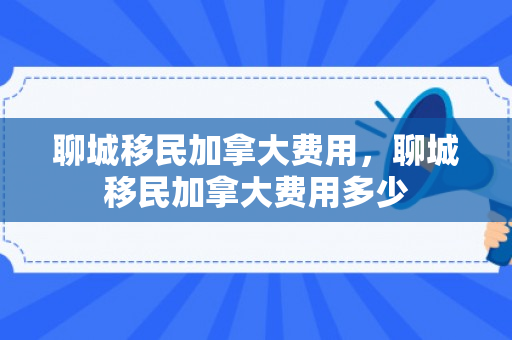 聊城移民加拿大费用，聊城移民加拿大费用多少