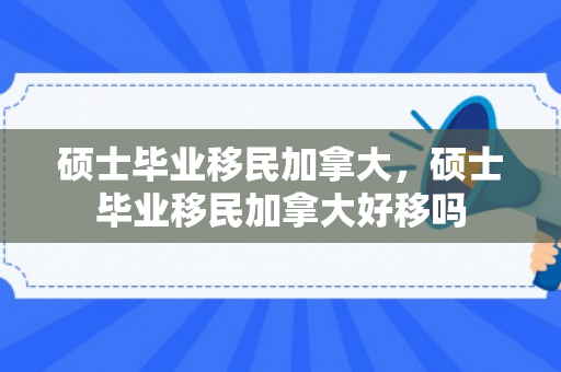 硕士毕业移民加拿大，硕士毕业移民加拿大好移吗