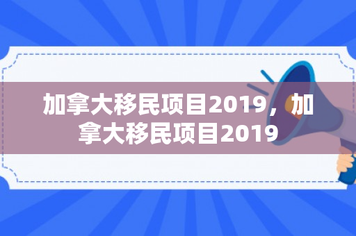 加拿大移民项目2019，加拿大移民项目2019