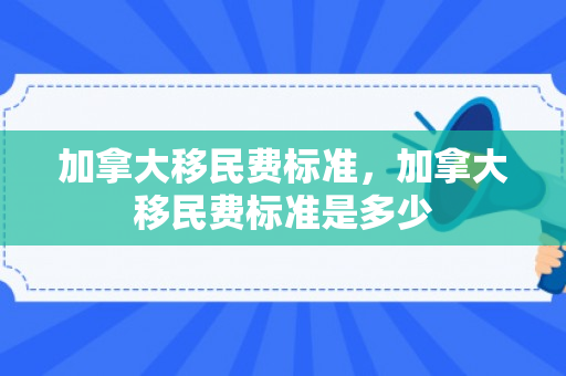 加拿大移民费标准，加拿大移民费标准是多少
