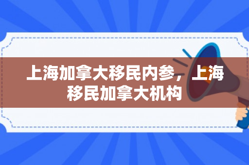 上海加拿大移民内参，上海移民加拿大机构