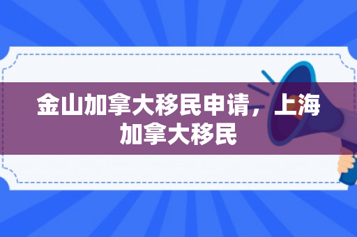 金山加拿大移民申请，上海加拿大移民