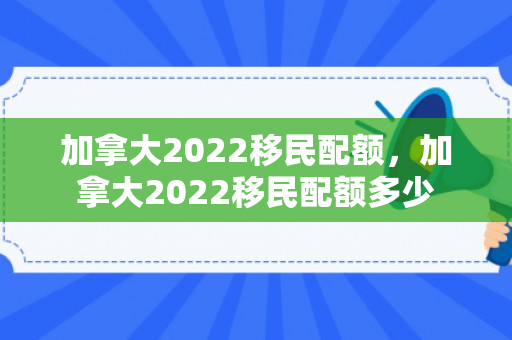 加拿大2022移民配额，加拿大2022移民配额多少