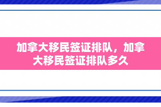 加拿大移民签证排队，加拿大移民签证排队多久