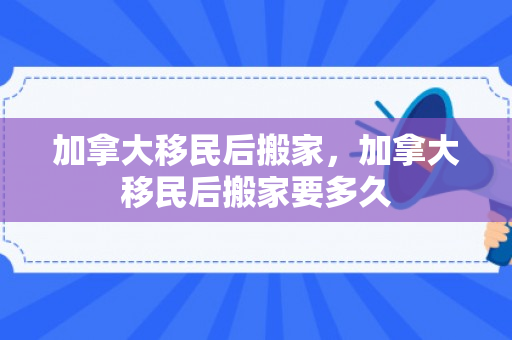 加拿大移民后搬家，加拿大移民后搬家要多久
