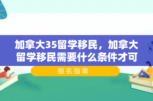 加拿大35留学移民，加拿大留学移民需要什么条件才可以