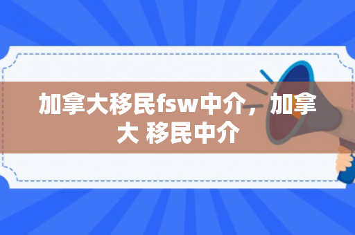 加拿大移民fsw中介，加拿大 移民中介