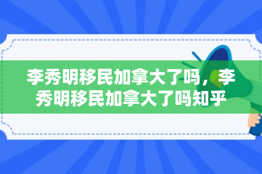 李秀明移民加拿大了吗，李秀明移民加拿大了吗知乎
