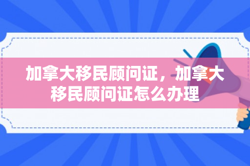 加拿大移民顾问证，加拿大移民顾问证怎么办理