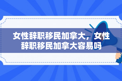 女性辞职移民加拿大，女性辞职移民加拿大容易吗