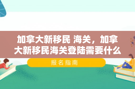 加拿大新移民 海关，加拿大新移民海关登陆需要什么材料