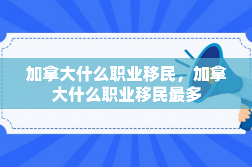 加拿大什么职业移民，加拿大什么职业移民最多