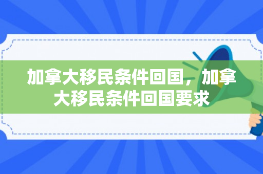 加拿大移民条件回国，加拿大移民条件回国要求