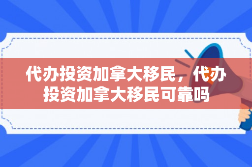 代办投资加拿大移民，代办投资加拿大移民可靠吗