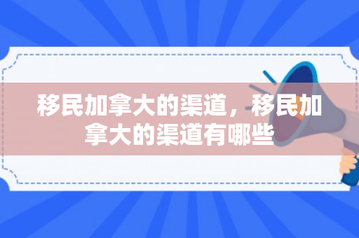 移民加拿大的渠道，移民加拿大的渠道有哪些